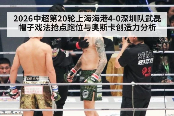 2026中超第20轮上海海港4-0深圳队武磊帽子戏法抢点跑位与奥斯卡创造力分析