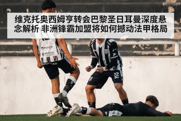 维克托奥西姆亨转会巴黎圣日耳曼深度悬念解析 非洲锋霸加盟将如何撼动法甲格局