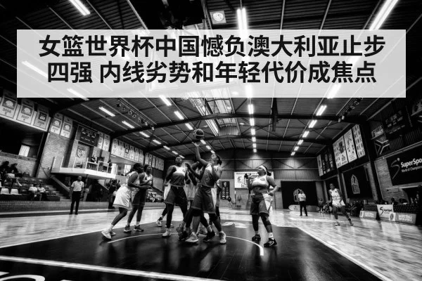 女篮世界杯中国憾负澳大利亚止步四强 内线劣势和年轻代价成焦点