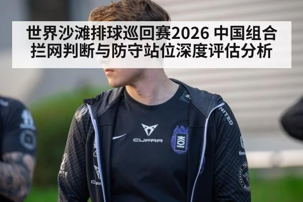 世界沙滩排球巡回赛2026 中国组合拦网判断与防守站位深度评估分析